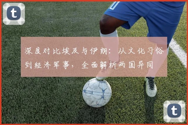 深度对比埃及与伊朗:从文化习俗到经济军事,全面解析两国异同